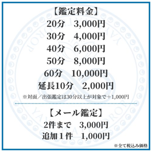 【鑑定料金】 20分3,300円　30分4,400円　40分6,600円　50分8,800円　60分11,000円　延長10分2,200円　 ※対面／出張鑑定は30分以上が対象で＋1,100円 　【メール鑑定】2件まで3,300円 　追加１件1,100円